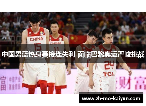 中国男篮热身赛接连失利 面临巴黎奥运严峻挑战 中国男篮热身赛接连失利 面临巴黎奥运严峻挑战