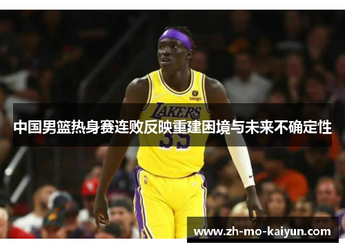 中国男篮热身赛连败反映重建困境与未来不确定性 中国男篮热身赛连败反映重建困境与未来不确定性