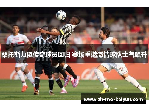 桑托斯力挺传奇球员回归 赛场重燃激情球队士气飙升 桑托斯力挺传奇球员回归 赛场重燃激情球队士气飙升