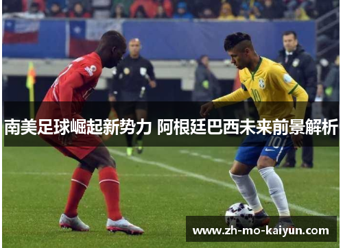 南美足球崛起新势力 阿根廷巴西未来前景解析